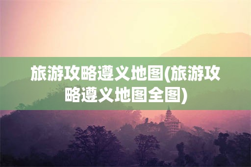 旅游攻略遵义地图(旅游攻略遵义地图全图)