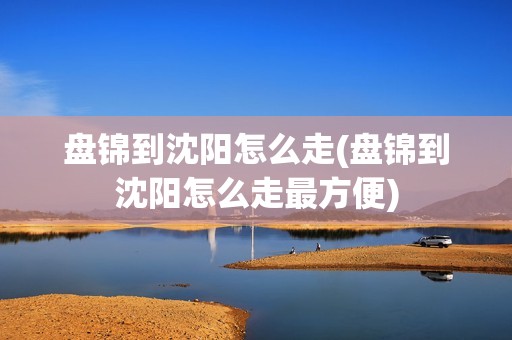 盘锦到沈阳怎么走(盘锦到沈阳怎么走最方便)