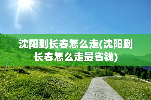 沈阳到长春怎么走(沈阳到长春怎么走最省钱)