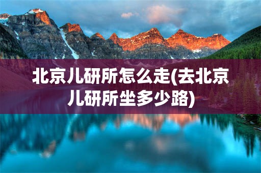 北京儿研所怎么走(去北京儿研所坐多少路)