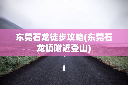 东莞石龙徒步攻略(东莞石龙镇附近登山)