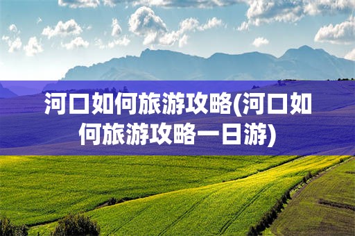 河口如何旅游攻略(河口如何旅游攻略一日游)