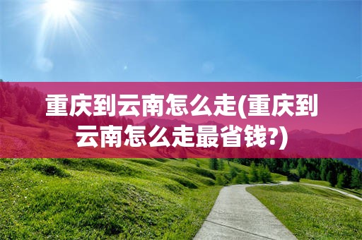 重庆到云南怎么走(重庆到云南怎么走最省钱?)