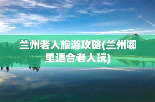 兰州老人旅游攻略(兰州哪里适合老人玩)