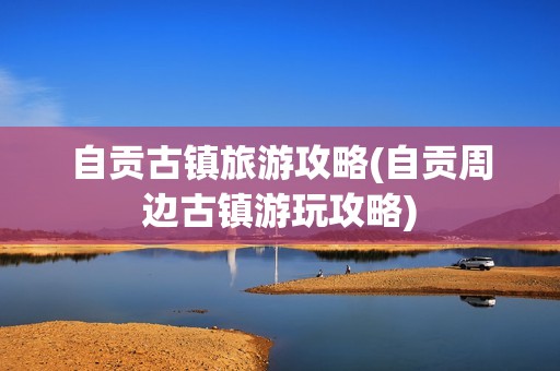 自贡古镇旅游攻略(自贡周边古镇游玩攻略)