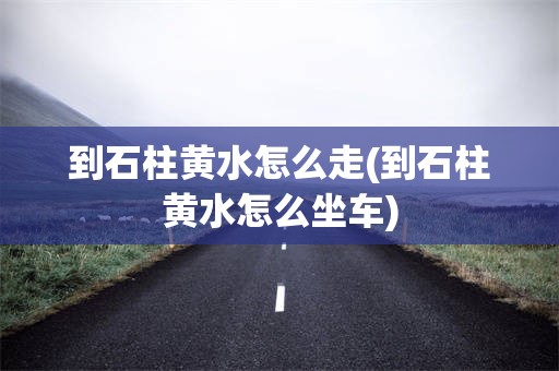 到石柱黄水怎么走(到石柱黄水怎么坐车)