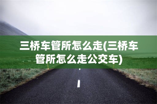 三桥车管所怎么走(三桥车管所怎么走公交车)