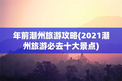 年前潮州旅游攻略(2021潮州旅游必去十大景点)