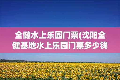 全健水上乐园门票(沈阳全健基地水上乐园门票多少钱)