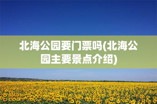 北海公园要门票吗(北海公园主要景点介绍)