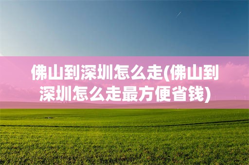 佛山到深圳怎么走(佛山到深圳怎么走最方便省钱)