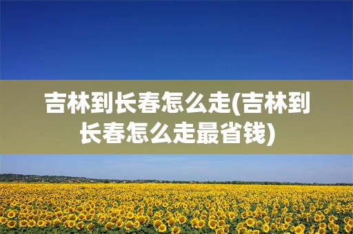 吉林到长春怎么走(吉林到长春怎么走最省钱)