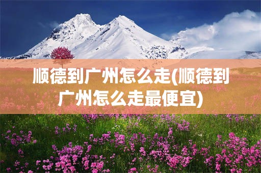 顺德到广州怎么走(顺德到广州怎么走最便宜)