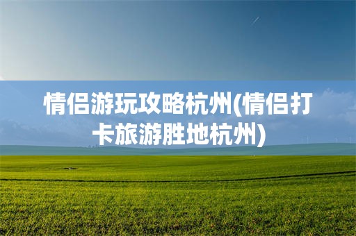 情侣游玩攻略杭州(情侣打卡旅游胜地杭州)