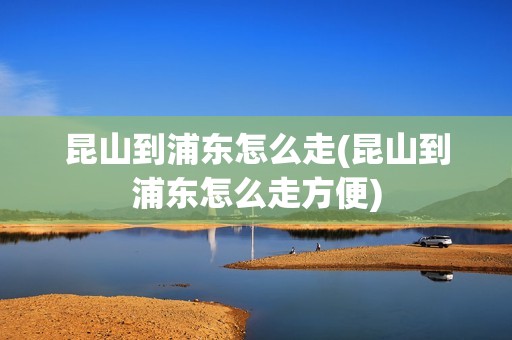 昆山到浦东怎么走(昆山到浦东怎么走方便)