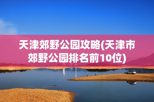 天津郊野公园攻略(天津市郊野公园排名前10位)