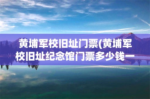 黄埔军校旧址门票(黄埔军校旧址纪念馆门票多少钱一个)