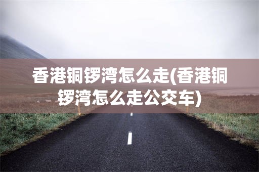 香港铜锣湾怎么走(香港铜锣湾怎么走公交车)