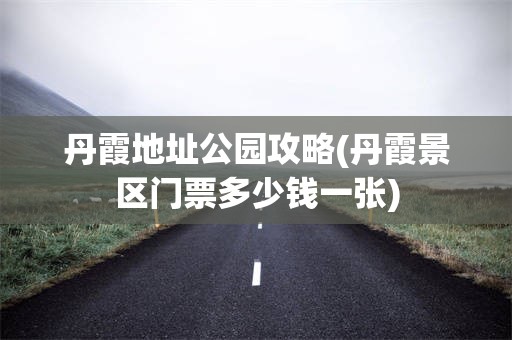 丹霞地址公园攻略(丹霞景区门票多少钱一张)