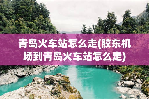 青岛火车站怎么走(胶东机场到青岛火车站怎么走)