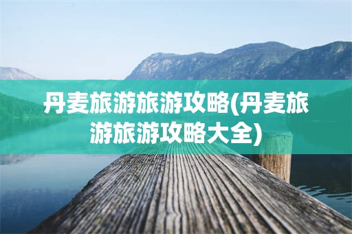 丹麦旅游旅游攻略(丹麦旅游旅游攻略大全)