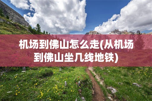 机场到佛山怎么走(从机场到佛山坐几线地铁)