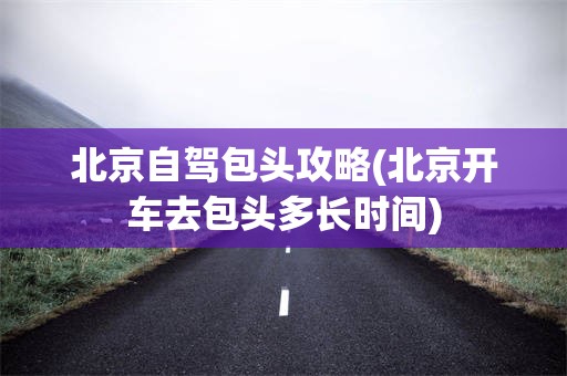 北京自驾包头攻略(北京开车去包头多长时间)