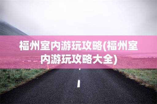 福州室内游玩攻略(福州室内游玩攻略大全)