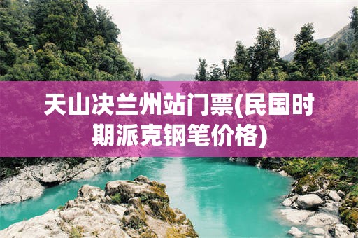 天山决兰州站门票(民国时期派克钢笔价格)