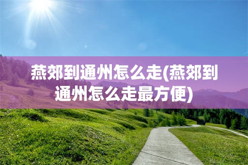 燕郊到通州怎么走(燕郊到通州怎么走最方便)