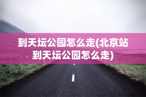 到天坛公园怎么走(北京站到天坛公园怎么走)