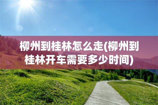 柳州到桂林怎么走(柳州到桂林开车需要多少时间)