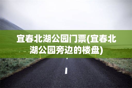 宜春北湖公园门票(宜春北湖公园旁边的楼盘)