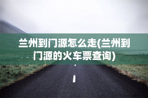 兰州到门源怎么走(兰州到门源的火车票查询)