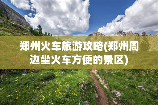 郑州火车旅游攻略(郑州周边坐火车方便的景区)