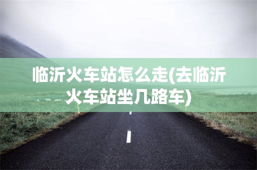 临沂火车站怎么走(去临沂火车站坐几路车)