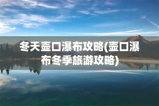 冬天壶口瀑布攻略(壶口瀑布冬季旅游攻略)