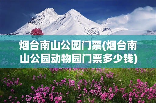 烟台南山公园门票(烟台南山公园动物园门票多少钱)