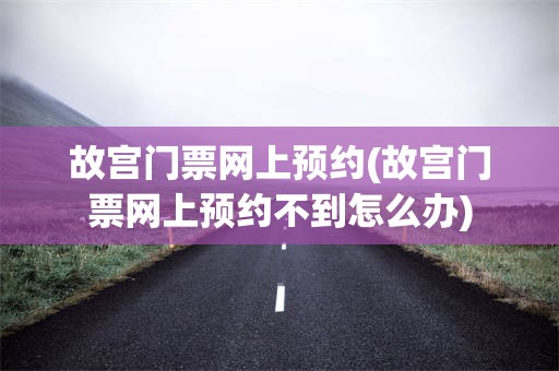 故宫门票网上预约(故宫门票网上预约不到怎么办)