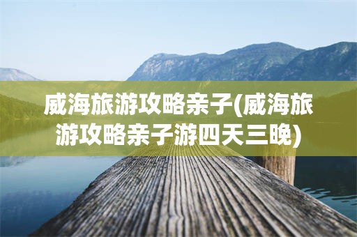 威海旅游攻略亲子(威海旅游攻略亲子游四天三晚)